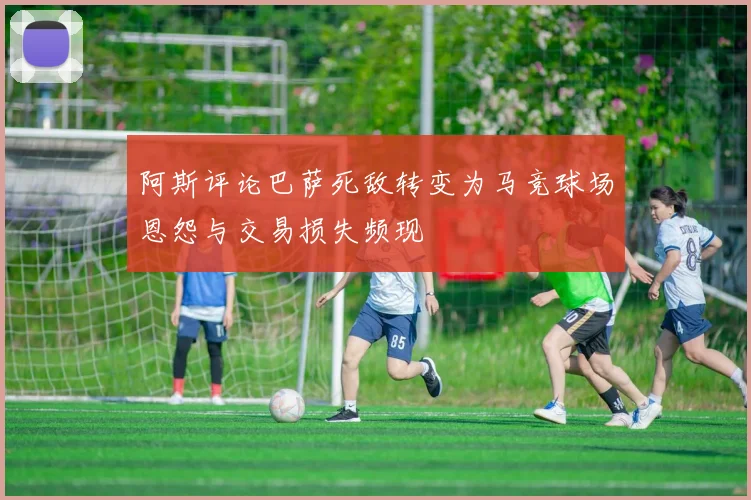阿斯评论巴萨死敌转变为马竞球场恩怨与交易损失频现