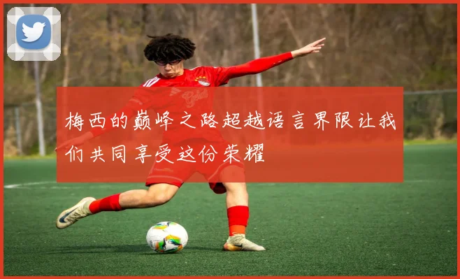 梅西的巅峰之路超越语言界限让我们共同享受这份荣耀