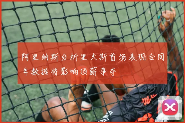 阿里纳斯分析里夫斯首场表现合同年数据将影响顶薪争夺