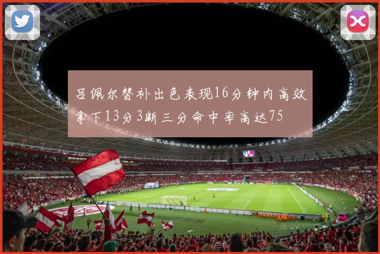 吕佩尔替补出色表现16分钟内高效拿下13分3断三分命中率高达75