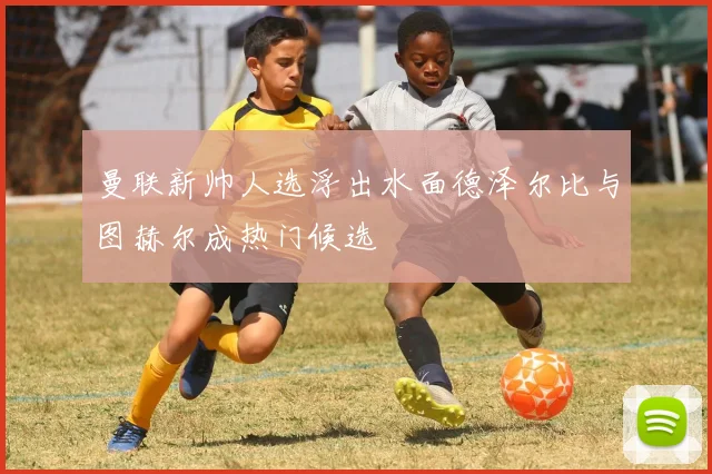 曼联新帅人选浮出水面德泽尔比与图赫尔成热门候选
