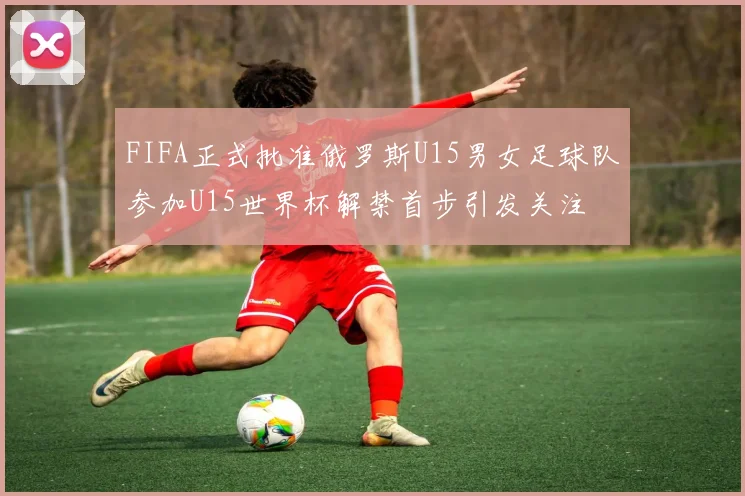 FIFA正式批准俄罗斯U15男女足球队参加U15世界杯解禁首步引发关注