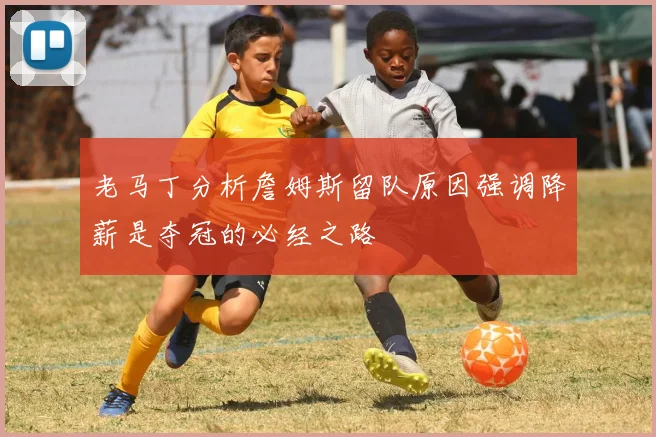 老马丁分析詹姆斯留队原因强调降薪是夺冠的必经之路