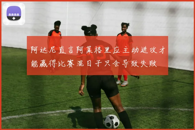 阿达尼直言阿莱格里应主动进攻才能赢得比赛混日子只会导致失败