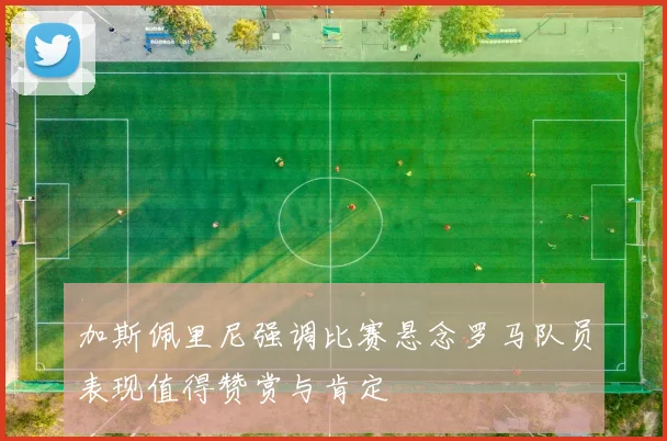 加斯佩里尼强调比赛悬念罗马队员表现值得赞赏与肯定