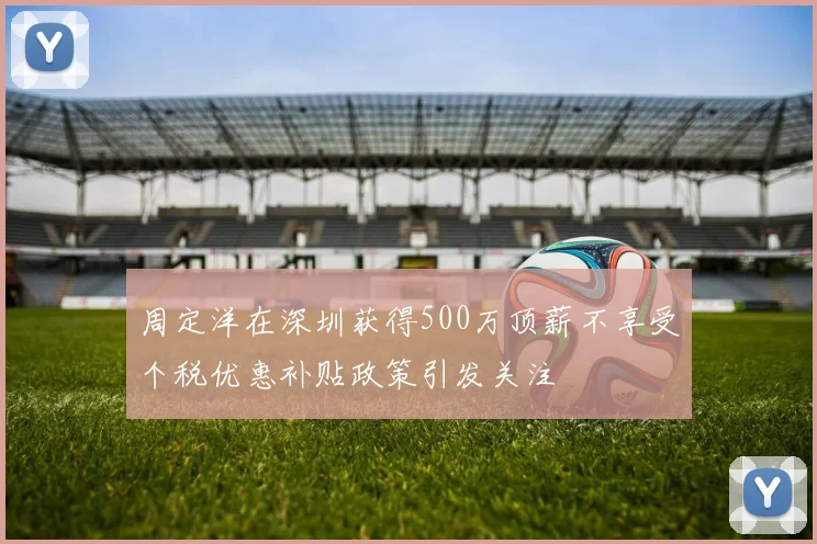 周定洋在深圳获得500万顶薪不享受个税优惠补贴政策引发关注