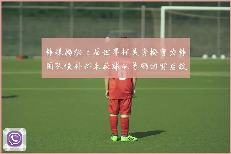 韩媒揭秘上届世界杯吴贤揆曾为韩国队候补却未获球衣号码的背后故事