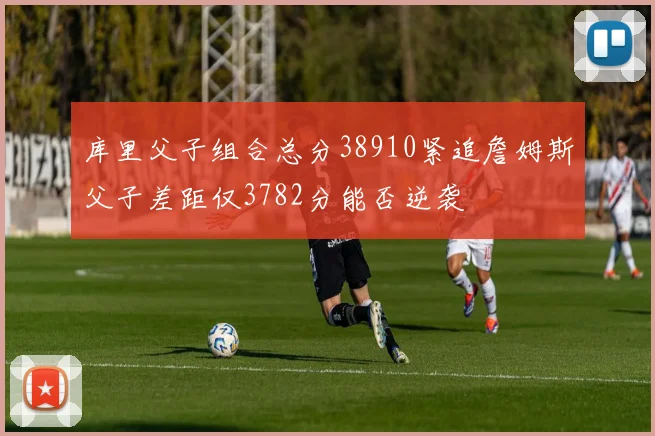 库里父子组合总分38910紧追詹姆斯父子差距仅3782分能否逆袭