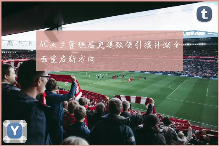AC米兰管理层更迭致使引援计划全面重启新方向