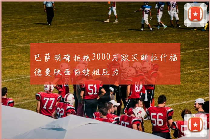 巴萨明确拒绝3000万欧买断拉什福德曼联面临续租压力