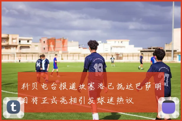 科贝电台报道坎塞洛已抵达巴萨明日将正式亮相引发球迷热议