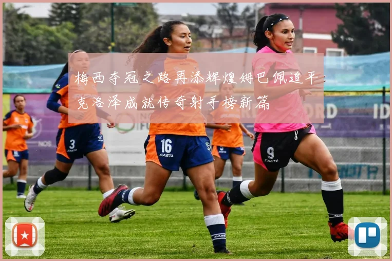 梅西夺冠之路再添辉煌姆巴佩追平克洛泽成就传奇射手榜新篇