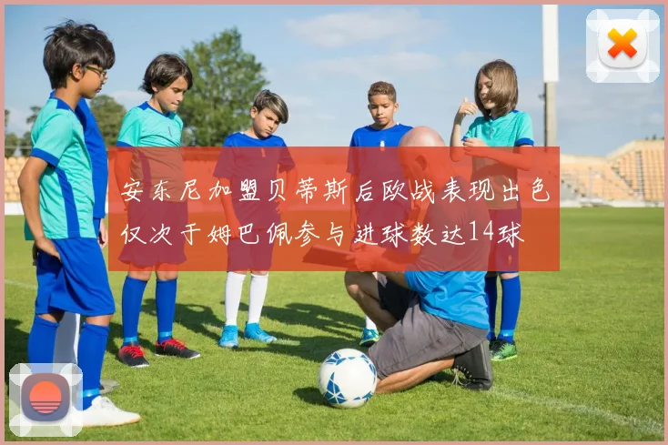 安东尼加盟贝蒂斯后欧战表现出色仅次于姆巴佩参与进球数达14球