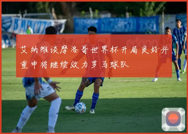 艾纳维谈摩洛哥世界杯开局良好并重申将继续效力罗马球队