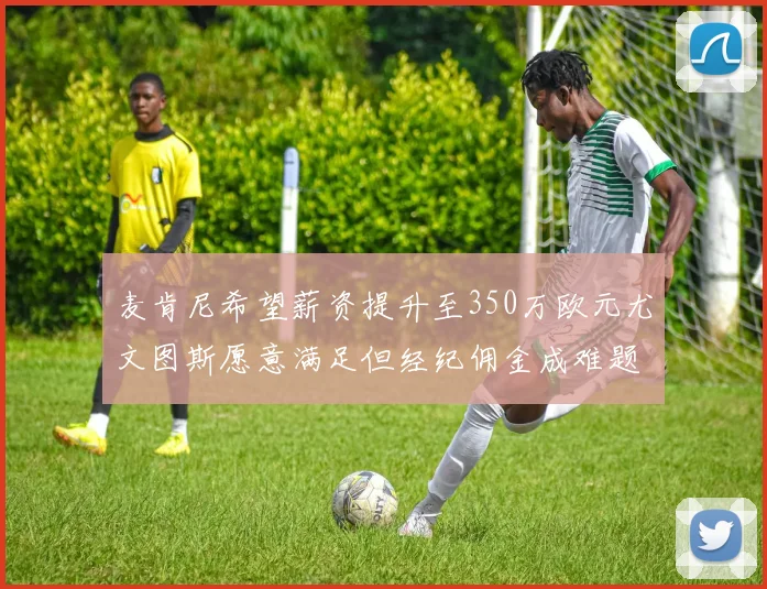 麦肯尼希望薪资提升至350万欧元尤文图斯愿意满足但经纪佣金成难题