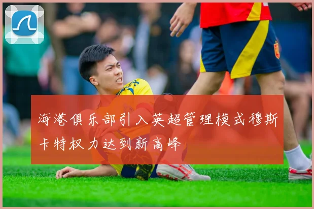海港俱乐部引入英超管理模式穆斯卡特权力达到新高峰