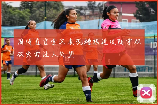 周琦直言索汉表现糟糕进攻防守双双失常让人失望