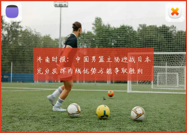 济南时报：中国男篮主场迎战日本充分发挥内线优势方能争取胜利